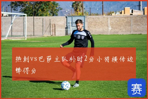 热刺vs巴萨主队补时2分小将横传边锋得分